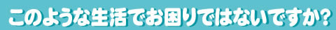 このような生活でお困りではないですか？